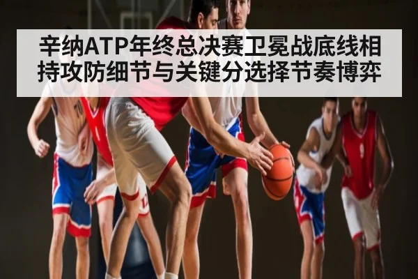 辛纳ATP年终总决赛卫冕战底线相持攻防细节与关键分选择节奏博弈